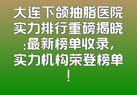 大连下颌抽脂医院实力排行重磅揭晓：最新榜单收录，实力机构荣登榜单！