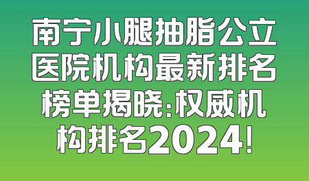 南宁小腿抽脂公立医院机构最新排名榜单揭晓：权威机构排名2024！