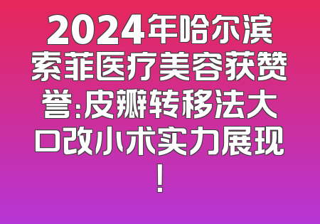 2024年哈尔滨索菲医疗美容获赞誉：皮瓣转移法大口改小术实力展现！