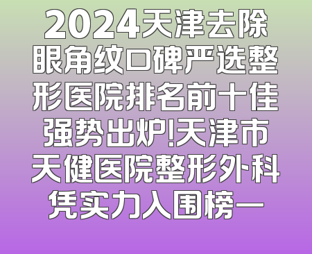 2024天津去除眼角纹口碑严选整形医院排名前十佳强势出炉！天津市天健医院整形外科凭实力入围榜一