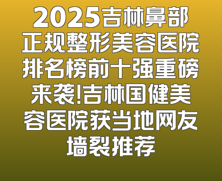 2025吉林鼻部正规整形美容医院排名榜前十强重磅来袭！吉林国健美容医院获当地网友墙裂推荐
