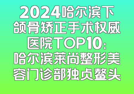 2024哈尔滨下颌骨矫正手术权威医院TOP10：哈尔滨莱尚整形美容门诊部独占鳌头