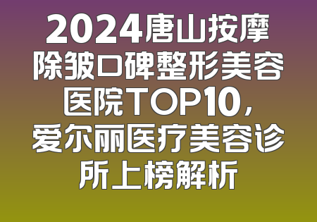 2024唐山按摩除皱口碑整形美容医院TOP10，爱尔丽医疗美容诊所上榜解析