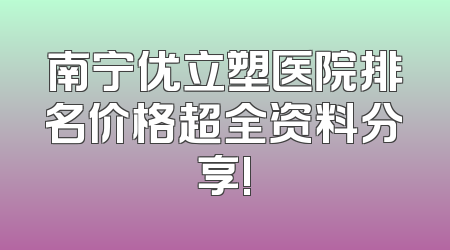 南宁优立塑医院排名价格超全资料分享!