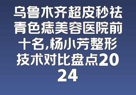 乌鲁木齐超皮秒祛青色痣美容医院前十名，杨小芳整形技术对比盘点2024
