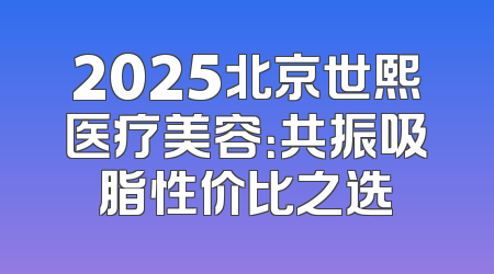 2025北京世熙医疗美容：共振吸脂性价比之选