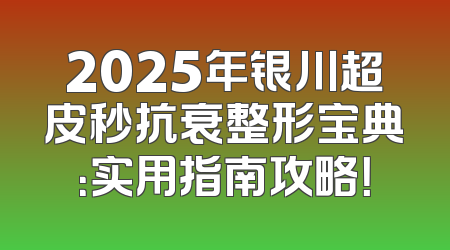 2025年银川超皮秒抗衰整形宝典：实用指南攻略！