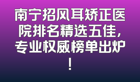 南宁招风耳矫正医院排名精选五佳，专业权威榜单出炉！
