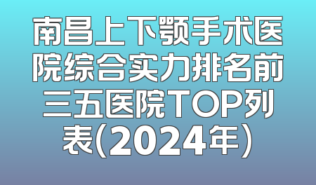 南昌上下颚手术医院综合实力排名前三五医院TOP列表(2024年)