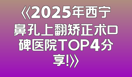 《2025年西宁鼻孔上翻矫正术口碑医院TOP4分享！》