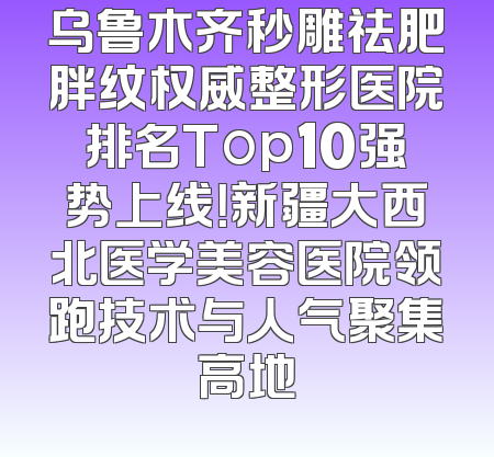 乌鲁木齐秒雕祛肥胖纹权威整形医院排名Top10强势上线！新疆大西北医学美容医院领跑技术与人气聚集高地