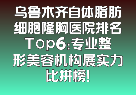 乌鲁木齐自体脂肪细胞隆胸医院排名Top6：专业整形美容机构展实力比拼榜！