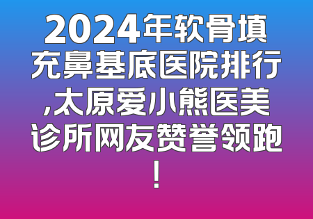 2024年软骨填充鼻基底医院排行，太原爱小熊医美诊所网友赞誉领跑！