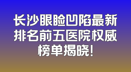 长沙眼睑凹陷最新排名前五医院权威榜单揭晓！