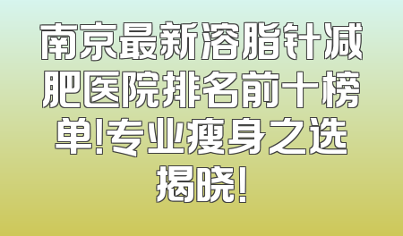 南京最新溶脂针减肥医院排名前十榜单！专业瘦身之选揭晓！