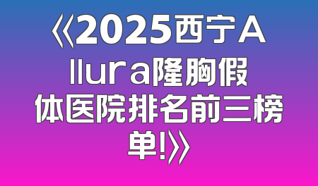 《2025西宁Allura隆胸假体医院排名前三榜单！》