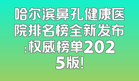 哈尔滨鼻孔健康医院排名榜全新发布：权威榜单2025版！