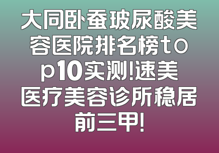大同卧蚕玻尿酸美容医院排名榜top10实测！速美医疗美容诊所稳居前三甲！