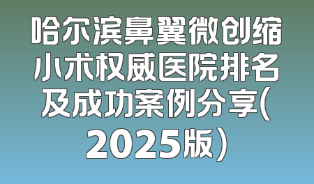 哈尔滨鼻翼微创缩小术权威医院排名及成功案例分享（2025版）