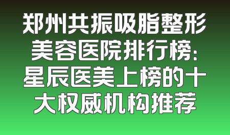 郑州共振吸脂整形美容医院排行榜：星辰医美上榜的十大权威机构推荐