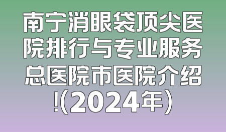 南宁消眼袋顶尖医院排行与专业服务总医院市医院介绍！(2024年)