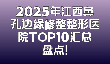 2025年江西鼻孔边缘修整整形医院TOP10汇总盘点！