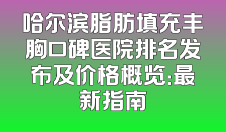 哈尔滨脂肪填充丰胸口碑医院排名发布及价格概览：最新指南