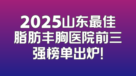 2025山东最佳脂肪丰胸医院前三强榜单出炉！