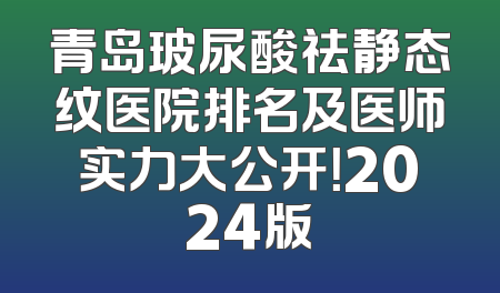 青岛玻尿酸祛静态纹医院排名及医师实力大公开！2024版