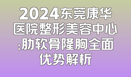 2024东莞康华医院整形美容中心：肋软骨隆胸全面优势解析
