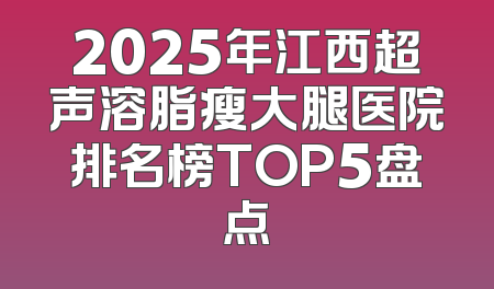2025年江西超声溶脂瘦大腿医院排名榜TOP5盘点