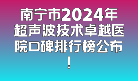 南宁市2024年超声波技术卓越医院口碑排行榜公布！