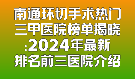 南通环切手术热门三甲医院榜单揭晓：2024年最新排名前三医院介绍