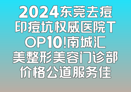 2024东莞去痘印痘坑权威医院TOP10！南城汇美整形美容门诊部价格公道服务佳