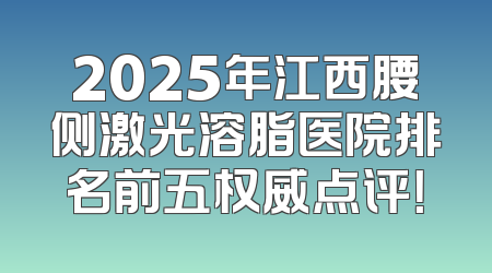2025年江西腰侧激光溶脂医院排名前五权威点评！