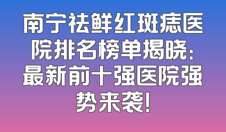 南宁祛鲜红斑痣医院排名榜单揭晓：最新前十强医院强势来袭！