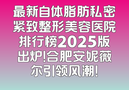最新自体脂肪私密紧致整形美容医院排行榜2025版出炉！合肥安妮薇尔引领风潮！
