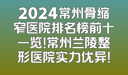 2024常州骨缩窄医院排名榜前十一览！常州兰陵整形医院实力优异！