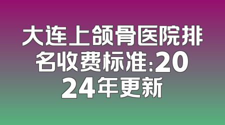 大连上颌骨医院排名收费标准：2024年更新