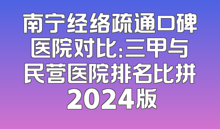 南宁经络疏通口碑医院对比：三甲与民营医院排名比拼 2024版