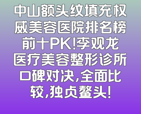 中山额头纹填充权威美容医院排名榜前十PK！李观龙医疗美容整形诊所口碑对决，全面比较，独占鳌头！