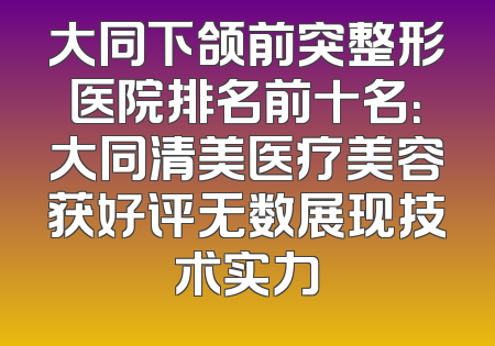 大同下颌前突整形医院排名前十名：大同清美医疗美容获好评无数展现技术实力