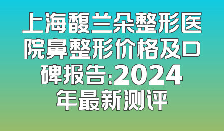 上海馥兰朵整形医院鼻整形价格及口碑报告：2024年最新测评