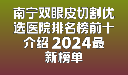 南宁双眼皮切割优选医院排名榜前十介绍 2024最新榜单