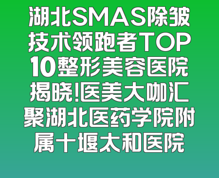 湖北SMAS除皱技术领跑者TOP10整形美容医院揭晓！医美大咖汇聚湖北医药学院附属十堰太和医院