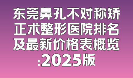 东莞鼻孔不对称矫正术整形医院排名及最新价格表概览：2025版