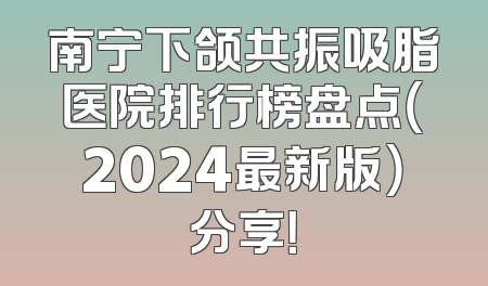 南宁下颌共振吸脂医院排行榜盘点（2024最新版）分享！