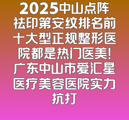 2025中山点阵祛印第安纹排名前十大型正规整形医院都是热门医美！广东中山市爱汇星医疗美容医院实力抗打