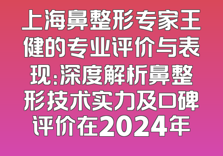 上海鼻整形专家王健的专业评价与表现：深度解析鼻整形技术实力及口碑评价在2024年