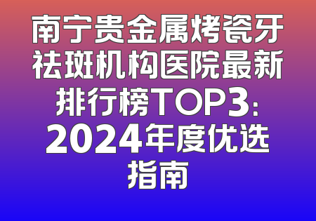 南宁贵金属烤瓷牙祛斑机构医院最新排行榜TOP3：2024年度优选指南
